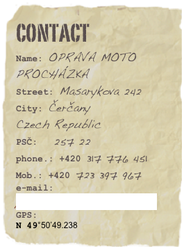 CONTACT
Name: OPRAVA MOTO PROCHÁZKAStreet: Masarykova 242
City: Čerčany
Czech Republic
PSČ:   257 22phone.: +420 317 776 451 Mob.: +420 723 397 967e-mail: prochazka.moto@quick.cz
GPS:
N 49°50’49.238
E 14°42’40.201